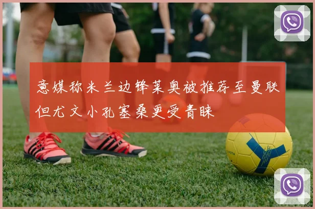 意媒称米兰边锋莱奥被推荐至曼联但尤文小孔塞桑更受青睐