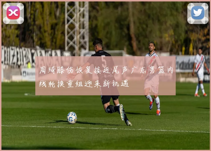 周琦膝伤恢复接近尾声广东男篮内线轮换重组迎来新机遇