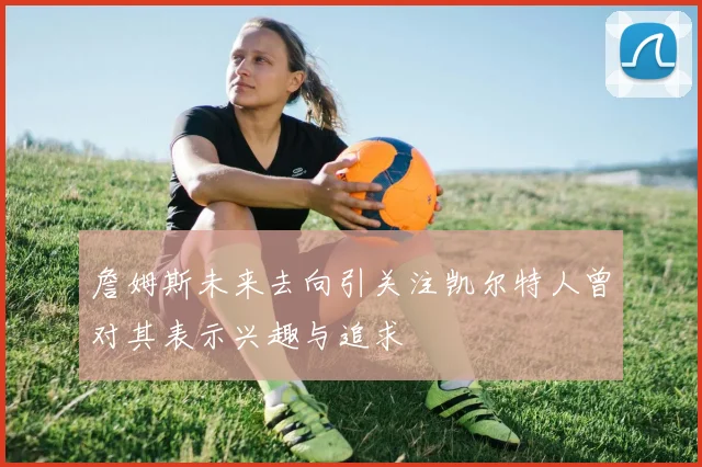 詹姆斯未来去向引关注凯尔特人曾对其表示兴趣与追求