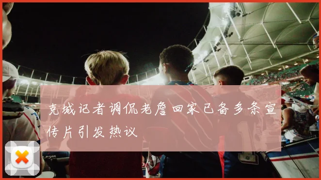 克城记者调侃老詹回家已备多条宣传片引发热议